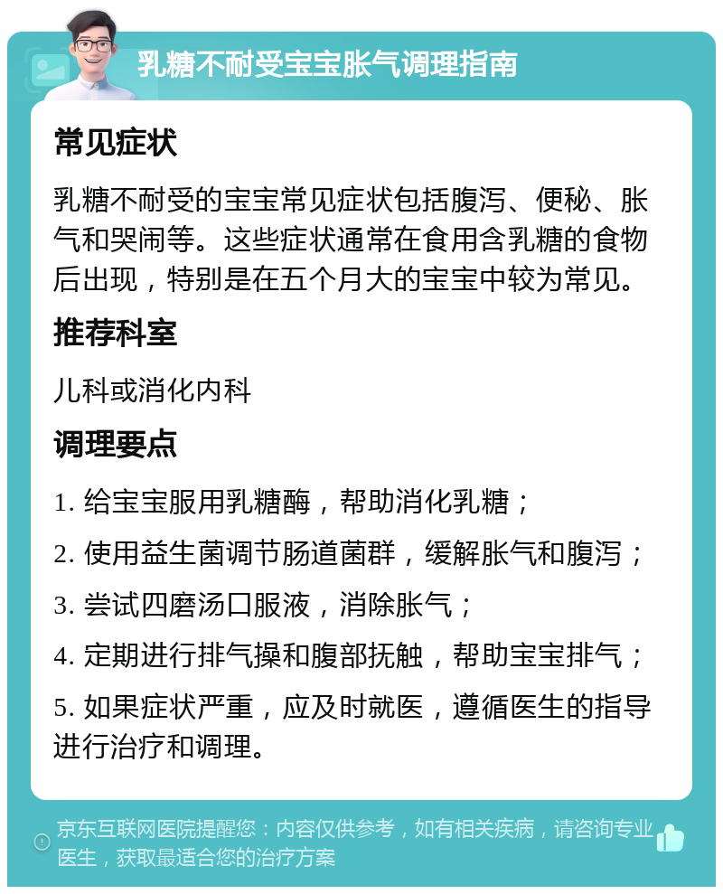 乳糖不耐受宝宝胀气调理指南 常见症状 乳糖不耐受的宝宝常见症状包括腹泻、便秘、胀气和哭闹等。这些症状通常在食用含乳糖的食物后出现，特别是在五个月大的宝宝中较为常见。 推荐科室 儿科或消化内科 调理要点 1. 给宝宝服用乳糖酶，帮助消化乳糖； 2. 使用益生菌调节肠道菌群，缓解胀气和腹泻； 3. 尝试四磨汤口服液，消除胀气； 4. 定期进行排气操和腹部抚触，帮助宝宝排气； 5. 如果症状严重，应及时就医，遵循医生的指导进行治疗和调理。