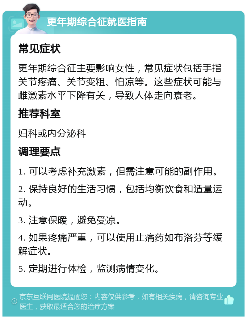 更年期综合征就医指南 常见症状 更年期综合征主要影响女性，常见症状包括手指关节疼痛、关节变粗、怕凉等。这些症状可能与雌激素水平下降有关，导致人体走向衰老。 推荐科室 妇科或内分泌科 调理要点 1. 可以考虑补充激素，但需注意可能的副作用。 2. 保持良好的生活习惯，包括均衡饮食和适量运动。 3. 注意保暖，避免受凉。 4. 如果疼痛严重，可以使用止痛药如布洛芬等缓解症状。 5. 定期进行体检，监测病情变化。