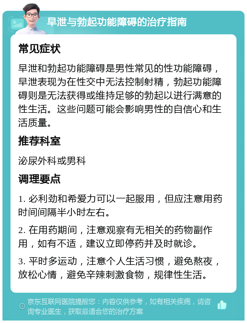 早泄与勃起功能障碍的治疗指南 常见症状 早泄和勃起功能障碍是男性常见的性功能障碍，早泄表现为在性交中无法控制射精，勃起功能障碍则是无法获得或维持足够的勃起以进行满意的性生活。这些问题可能会影响男性的自信心和生活质量。 推荐科室 泌尿外科或男科 调理要点 1. 必利劲和希爱力可以一起服用，但应注意用药时间间隔半小时左右。 2. 在用药期间，注意观察有无相关的药物副作用，如有不适，建议立即停药并及时就诊。 3. 平时多运动，注意个人生活习惯，避免熬夜，放松心情，避免辛辣刺激食物，规律性生活。