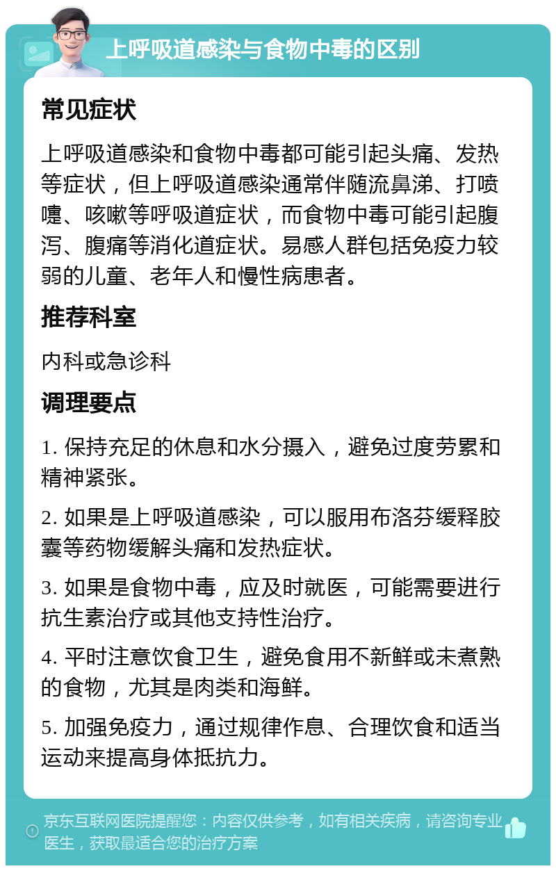 上呼吸道感染与食物中毒的区别 常见症状 上呼吸道感染和食物中毒都可能引起头痛、发热等症状，但上呼吸道感染通常伴随流鼻涕、打喷嚏、咳嗽等呼吸道症状，而食物中毒可能引起腹泻、腹痛等消化道症状。易感人群包括免疫力较弱的儿童、老年人和慢性病患者。 推荐科室 内科或急诊科 调理要点 1. 保持充足的休息和水分摄入，避免过度劳累和精神紧张。 2. 如果是上呼吸道感染，可以服用布洛芬缓释胶囊等药物缓解头痛和发热症状。 3. 如果是食物中毒，应及时就医，可能需要进行抗生素治疗或其他支持性治疗。 4. 平时注意饮食卫生，避免食用不新鲜或未煮熟的食物，尤其是肉类和海鲜。 5. 加强免疫力，通过规律作息、合理饮食和适当运动来提高身体抵抗力。