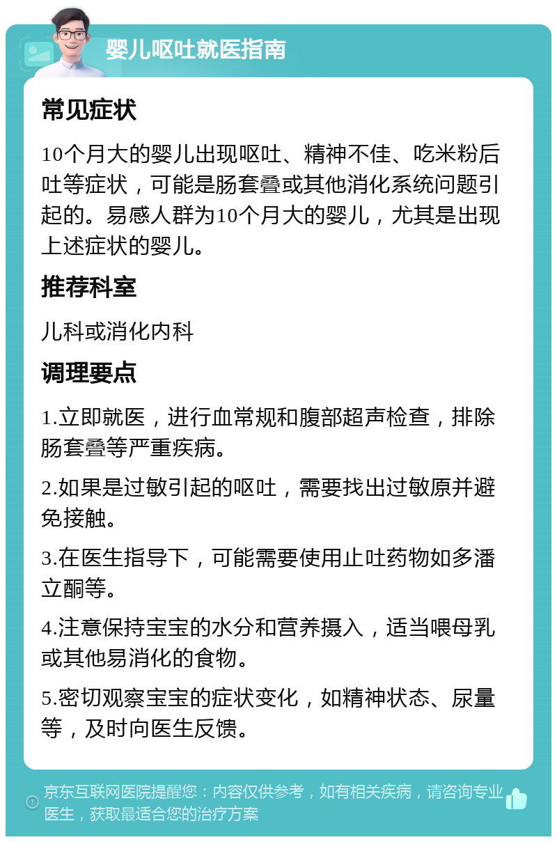 婴儿呕吐就医指南 常见症状 10个月大的婴儿出现呕吐、精神不佳、吃米粉后吐等症状，可能是肠套叠或其他消化系统问题引起的。易感人群为10个月大的婴儿，尤其是出现上述症状的婴儿。 推荐科室 儿科或消化内科 调理要点 1.立即就医，进行血常规和腹部超声检查，排除肠套叠等严重疾病。 2.如果是过敏引起的呕吐，需要找出过敏原并避免接触。 3.在医生指导下，可能需要使用止吐药物如多潘立酮等。 4.注意保持宝宝的水分和营养摄入，适当喂母乳或其他易消化的食物。 5.密切观察宝宝的症状变化，如精神状态、尿量等，及时向医生反馈。