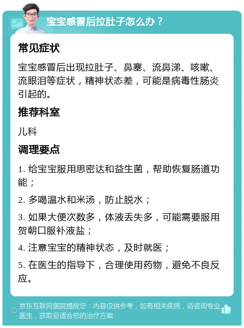 宝宝感冒后拉肚子怎么办？ 常见症状 宝宝感冒后出现拉肚子、鼻塞、流鼻涕、咳嗽、流眼泪等症状，精神状态差，可能是病毒性肠炎引起的。 推荐科室 儿科 调理要点 1. 给宝宝服用思密达和益生菌，帮助恢复肠道功能； 2. 多喝温水和米汤，防止脱水； 3. 如果大便次数多，体液丢失多，可能需要服用贺朝口服补液盐； 4. 注意宝宝的精神状态，及时就医； 5. 在医生的指导下，合理使用药物，避免不良反应。