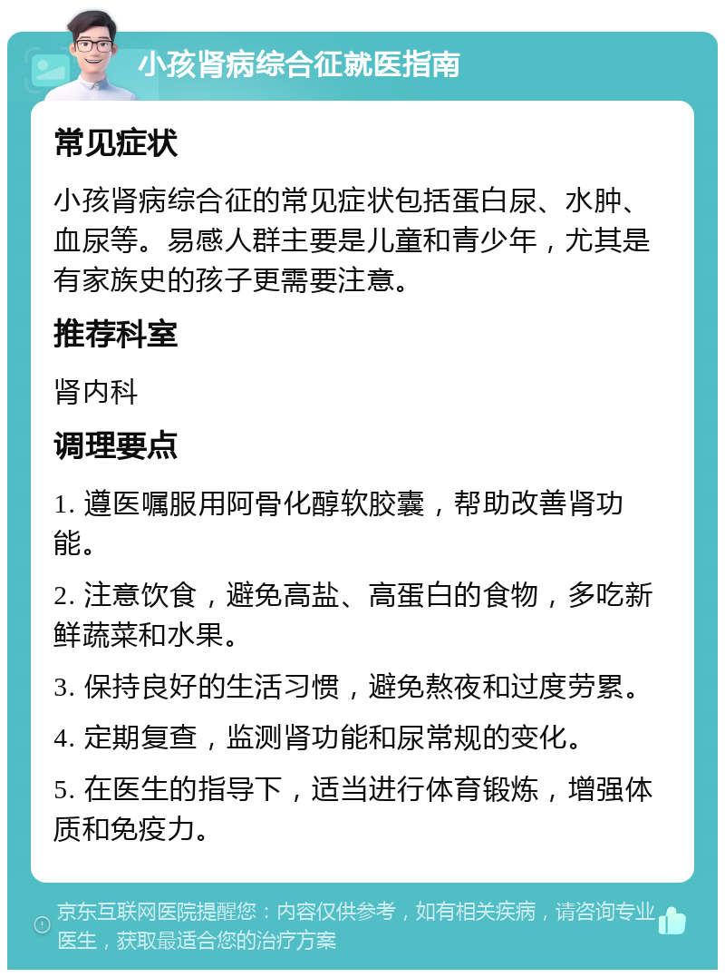 小孩肾病综合征就医指南 常见症状 小孩肾病综合征的常见症状包括蛋白尿、水肿、血尿等。易感人群主要是儿童和青少年，尤其是有家族史的孩子更需要注意。 推荐科室 肾内科 调理要点 1. 遵医嘱服用阿骨化醇软胶囊，帮助改善肾功能。 2. 注意饮食，避免高盐、高蛋白的食物，多吃新鲜蔬菜和水果。 3. 保持良好的生活习惯，避免熬夜和过度劳累。 4. 定期复查，监测肾功能和尿常规的变化。 5. 在医生的指导下，适当进行体育锻炼，增强体质和免疫力。