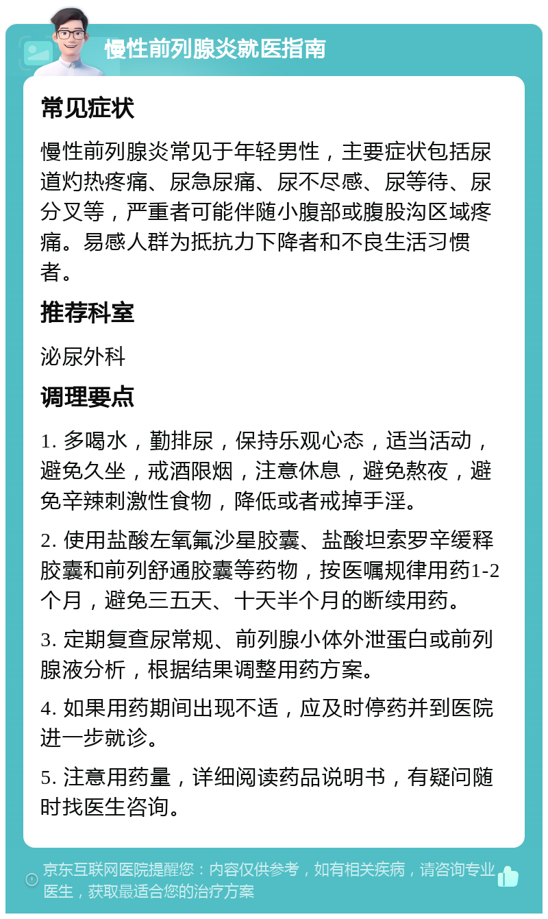 慢性前列腺炎就医指南 常见症状 慢性前列腺炎常见于年轻男性，主要症状包括尿道灼热疼痛、尿急尿痛、尿不尽感、尿等待、尿分叉等，严重者可能伴随小腹部或腹股沟区域疼痛。易感人群为抵抗力下降者和不良生活习惯者。 推荐科室 泌尿外科 调理要点 1. 多喝水，勤排尿，保持乐观心态，适当活动，避免久坐，戒酒限烟，注意休息，避免熬夜，避免辛辣刺激性食物，降低或者戒掉手淫。 2. 使用盐酸左氧氟沙星胶囊、盐酸坦索罗辛缓释胶囊和前列舒通胶囊等药物，按医嘱规律用药1-2个月，避免三五天、十天半个月的断续用药。 3. 定期复查尿常规、前列腺小体外泄蛋白或前列腺液分析，根据结果调整用药方案。 4. 如果用药期间出现不适，应及时停药并到医院进一步就诊。 5. 注意用药量，详细阅读药品说明书，有疑问随时找医生咨询。