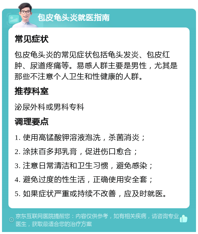 包皮龟头炎就医指南 常见症状 包皮龟头炎的常见症状包括龟头发炎、包皮红肿、尿道疼痛等。易感人群主要是男性，尤其是那些不注意个人卫生和性健康的人群。 推荐科室 泌尿外科或男科专科 调理要点 1. 使用高锰酸钾溶液泡洗，杀菌消炎； 2. 涂抹百多邦乳膏，促进伤口愈合； 3. 注意日常清洁和卫生习惯，避免感染； 4. 避免过度的性生活，正确使用安全套； 5. 如果症状严重或持续不改善，应及时就医。