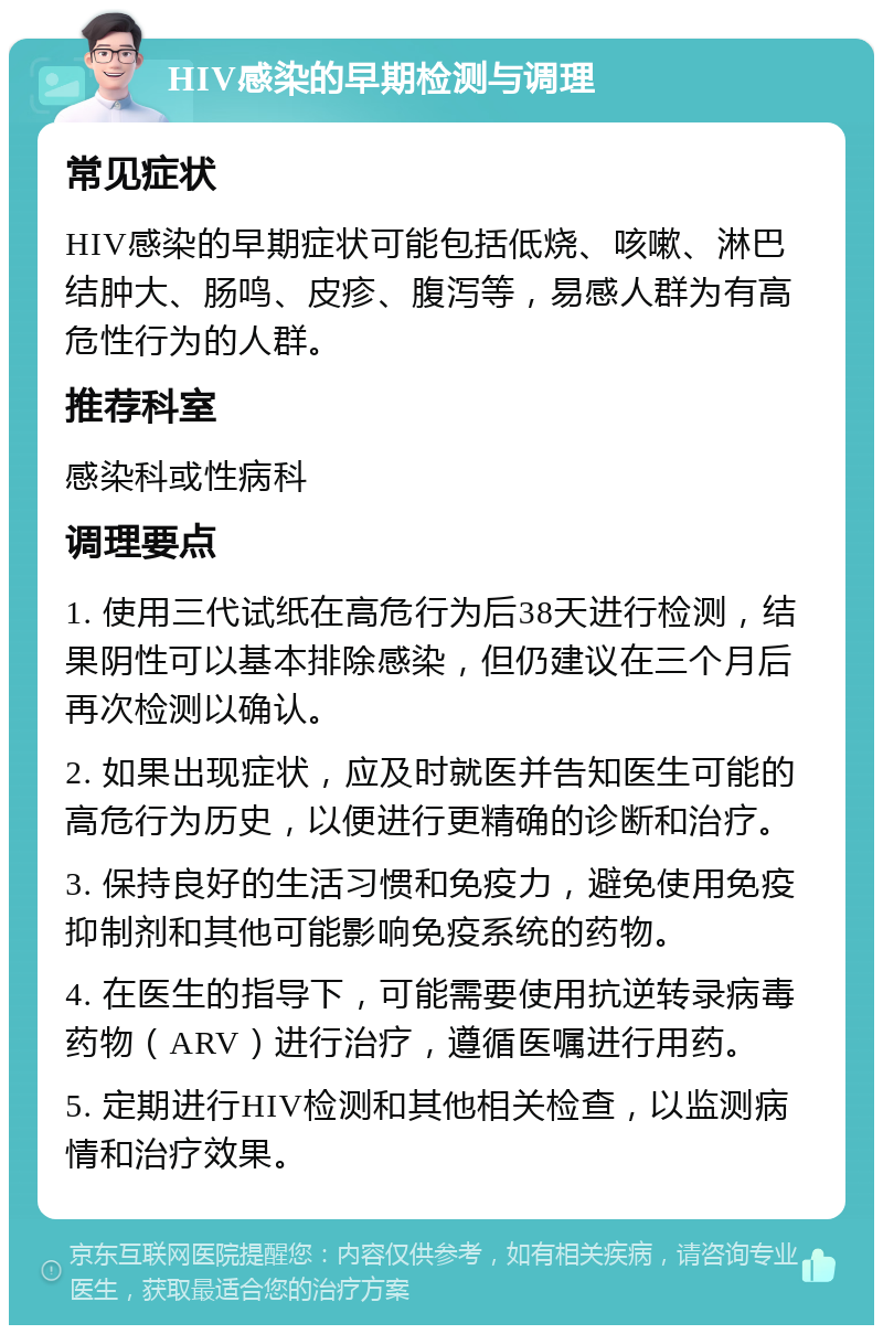 HIV感染的早期检测与调理 常见症状 HIV感染的早期症状可能包括低烧、咳嗽、淋巴结肿大、肠鸣、皮疹、腹泻等，易感人群为有高危性行为的人群。 推荐科室 感染科或性病科 调理要点 1. 使用三代试纸在高危行为后38天进行检测，结果阴性可以基本排除感染，但仍建议在三个月后再次检测以确认。 2. 如果出现症状，应及时就医并告知医生可能的高危行为历史，以便进行更精确的诊断和治疗。 3. 保持良好的生活习惯和免疫力，避免使用免疫抑制剂和其他可能影响免疫系统的药物。 4. 在医生的指导下，可能需要使用抗逆转录病毒药物（ARV）进行治疗，遵循医嘱进行用药。 5. 定期进行HIV检测和其他相关检查，以监测病情和治疗效果。