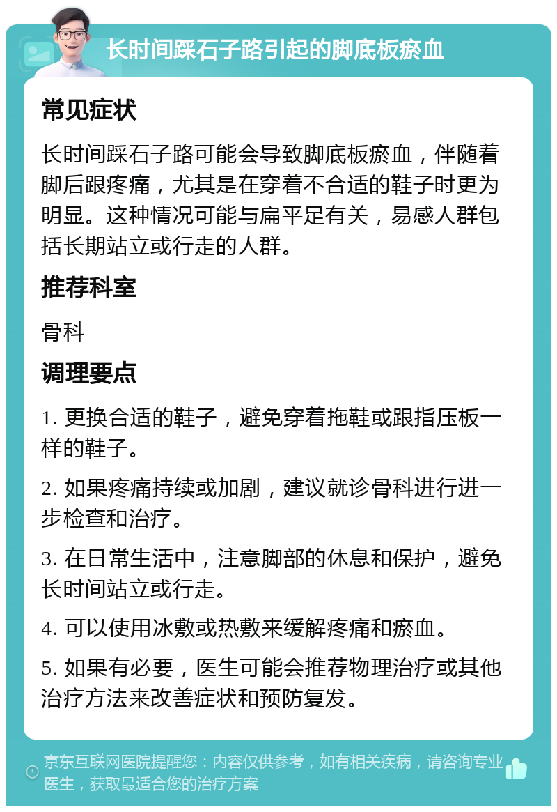 长时间踩石子路引起的脚底板瘀血 常见症状 长时间踩石子路可能会导致脚底板瘀血，伴随着脚后跟疼痛，尤其是在穿着不合适的鞋子时更为明显。这种情况可能与扁平足有关，易感人群包括长期站立或行走的人群。 推荐科室 骨科 调理要点 1. 更换合适的鞋子，避免穿着拖鞋或跟指压板一样的鞋子。 2. 如果疼痛持续或加剧，建议就诊骨科进行进一步检查和治疗。 3. 在日常生活中，注意脚部的休息和保护，避免长时间站立或行走。 4. 可以使用冰敷或热敷来缓解疼痛和瘀血。 5. 如果有必要，医生可能会推荐物理治疗或其他治疗方法来改善症状和预防复发。