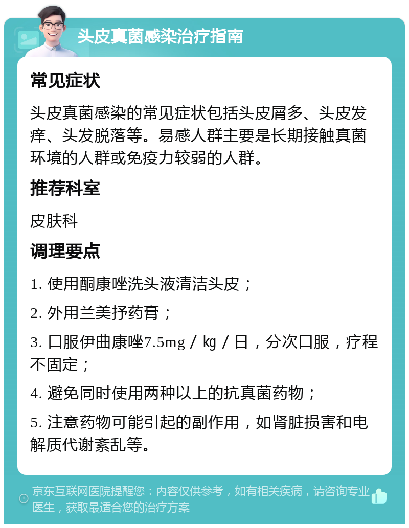 头皮真菌感染治疗指南 常见症状 头皮真菌感染的常见症状包括头皮屑多、头皮发痒、头发脱落等。易感人群主要是长期接触真菌环境的人群或免疫力较弱的人群。 推荐科室 皮肤科 调理要点 1. 使用酮康唑洗头液清洁头皮； 2. 外用兰美抒药膏； 3. 口服伊曲康唑7.5mg／㎏／日，分次口服，疗程不固定； 4. 避免同时使用两种以上的抗真菌药物； 5. 注意药物可能引起的副作用，如肾脏损害和电解质代谢紊乱等。