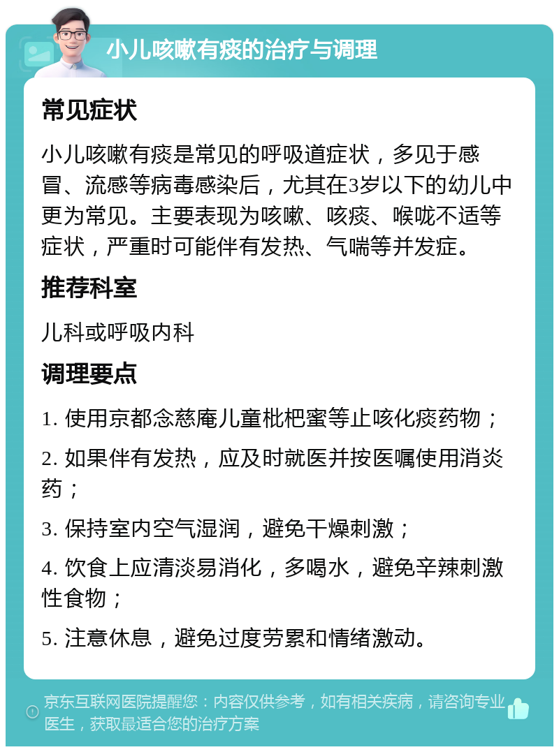 小儿咳嗽有痰的治疗与调理 常见症状 小儿咳嗽有痰是常见的呼吸道症状，多见于感冒、流感等病毒感染后，尤其在3岁以下的幼儿中更为常见。主要表现为咳嗽、咳痰、喉咙不适等症状，严重时可能伴有发热、气喘等并发症。 推荐科室 儿科或呼吸内科 调理要点 1. 使用京都念慈庵儿童枇杷蜜等止咳化痰药物； 2. 如果伴有发热，应及时就医并按医嘱使用消炎药； 3. 保持室内空气湿润，避免干燥刺激； 4. 饮食上应清淡易消化，多喝水，避免辛辣刺激性食物； 5. 注意休息，避免过度劳累和情绪激动。