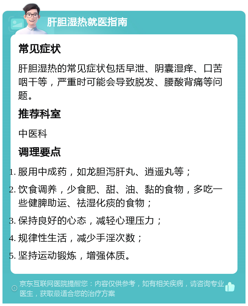 肝胆湿热就医指南 常见症状 肝胆湿热的常见症状包括早泄、阴囊湿痒、口苦咽干等，严重时可能会导致脱发、腰酸背痛等问题。 推荐科室 中医科 调理要点 服用中成药，如龙胆泻肝丸、逍遥丸等； 饮食调养，少食肥、甜、油、黏的食物，多吃一些健脾助运、祛湿化痰的食物； 保持良好的心态，减轻心理压力； 规律性生活，减少手淫次数； 坚持运动锻炼，增强体质。