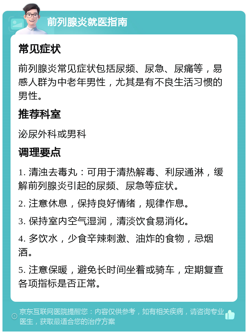 前列腺炎就医指南 常见症状 前列腺炎常见症状包括尿频、尿急、尿痛等，易感人群为中老年男性，尤其是有不良生活习惯的男性。 推荐科室 泌尿外科或男科 调理要点 1. 清浊去毒丸：可用于清热解毒、利尿通淋，缓解前列腺炎引起的尿频、尿急等症状。 2. 注意休息，保持良好情绪，规律作息。 3. 保持室内空气湿润，清淡饮食易消化。 4. 多饮水，少食辛辣刺激、油炸的食物，忌烟酒。 5. 注意保暖，避免长时间坐着或骑车，定期复查各项指标是否正常。