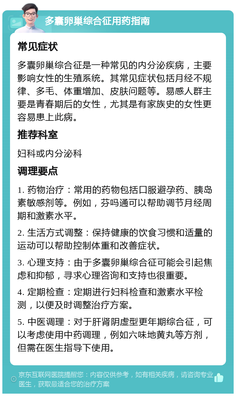 多囊卵巢综合征用药指南 常见症状 多囊卵巢综合征是一种常见的内分泌疾病，主要影响女性的生殖系统。其常见症状包括月经不规律、多毛、体重增加、皮肤问题等。易感人群主要是青春期后的女性，尤其是有家族史的女性更容易患上此病。 推荐科室 妇科或内分泌科 调理要点 1. 药物治疗：常用的药物包括口服避孕药、胰岛素敏感剂等。例如，芬吗通可以帮助调节月经周期和激素水平。 2. 生活方式调整：保持健康的饮食习惯和适量的运动可以帮助控制体重和改善症状。 3. 心理支持：由于多囊卵巢综合征可能会引起焦虑和抑郁，寻求心理咨询和支持也很重要。 4. 定期检查：定期进行妇科检查和激素水平检测，以便及时调整治疗方案。 5. 中医调理：对于肝肾阴虚型更年期综合征，可以考虑使用中药调理，例如六味地黄丸等方剂，但需在医生指导下使用。