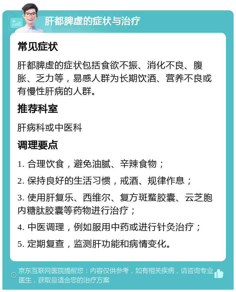 肝都脾虚的症状与治疗 常见症状 肝都脾虚的症状包括食欲不振、消化不良、腹胀、乏力等，易感人群为长期饮酒、营养不良或有慢性肝病的人群。 推荐科室 肝病科或中医科 调理要点 1. 合理饮食，避免油腻、辛辣食物； 2. 保持良好的生活习惯，戒酒、规律作息； 3. 使用肝复乐、西维尔、复方斑蝥胶囊、云芝胞内糖肽胶囊等药物进行治疗； 4. 中医调理，例如服用中药或进行针灸治疗； 5. 定期复查，监测肝功能和病情变化。