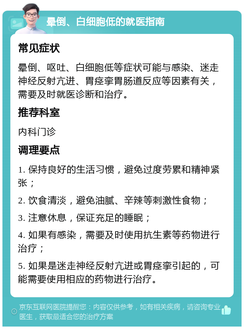 晕倒、白细胞低的就医指南 常见症状 晕倒、呕吐、白细胞低等症状可能与感染、迷走神经反射亢进、胃痉挛胃肠道反应等因素有关，需要及时就医诊断和治疗。 推荐科室 内科门诊 调理要点 1. 保持良好的生活习惯，避免过度劳累和精神紧张； 2. 饮食清淡，避免油腻、辛辣等刺激性食物； 3. 注意休息，保证充足的睡眠； 4. 如果有感染，需要及时使用抗生素等药物进行治疗； 5. 如果是迷走神经反射亢进或胃痉挛引起的，可能需要使用相应的药物进行治疗。