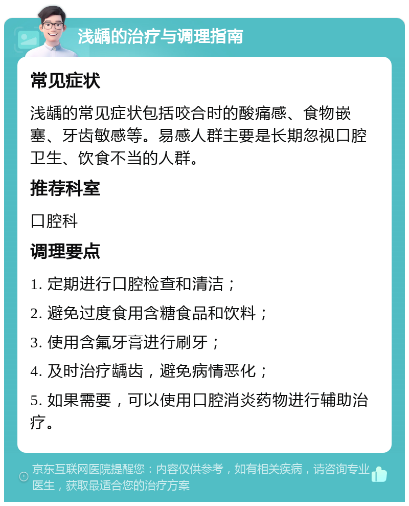 浅龋的治疗与调理指南 常见症状 浅龋的常见症状包括咬合时的酸痛感、食物嵌塞、牙齿敏感等。易感人群主要是长期忽视口腔卫生、饮食不当的人群。 推荐科室 口腔科 调理要点 1. 定期进行口腔检查和清洁； 2. 避免过度食用含糖食品和饮料； 3. 使用含氟牙膏进行刷牙； 4. 及时治疗龋齿，避免病情恶化； 5. 如果需要，可以使用口腔消炎药物进行辅助治疗。