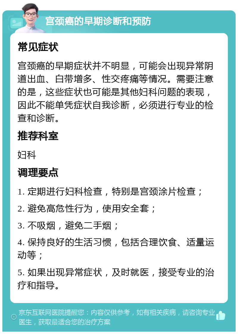 宫颈癌的早期诊断和预防 常见症状 宫颈癌的早期症状并不明显，可能会出现异常阴道出血、白带增多、性交疼痛等情况。需要注意的是，这些症状也可能是其他妇科问题的表现，因此不能单凭症状自我诊断，必须进行专业的检查和诊断。 推荐科室 妇科 调理要点 1. 定期进行妇科检查，特别是宫颈涂片检查； 2. 避免高危性行为，使用安全套； 3. 不吸烟，避免二手烟； 4. 保持良好的生活习惯，包括合理饮食、适量运动等； 5. 如果出现异常症状，及时就医，接受专业的治疗和指导。