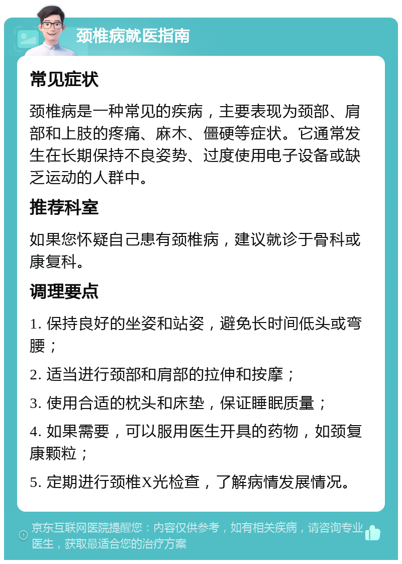 颈椎病就医指南 常见症状 颈椎病是一种常见的疾病，主要表现为颈部、肩部和上肢的疼痛、麻木、僵硬等症状。它通常发生在长期保持不良姿势、过度使用电子设备或缺乏运动的人群中。 推荐科室 如果您怀疑自己患有颈椎病，建议就诊于骨科或康复科。 调理要点 1. 保持良好的坐姿和站姿，避免长时间低头或弯腰； 2. 适当进行颈部和肩部的拉伸和按摩； 3. 使用合适的枕头和床垫，保证睡眠质量； 4. 如果需要，可以服用医生开具的药物，如颈复康颗粒； 5. 定期进行颈椎X光检查，了解病情发展情况。