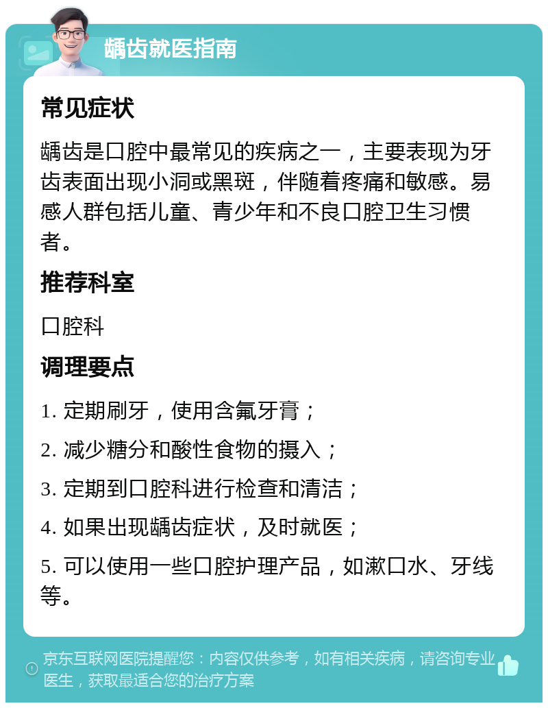 龋齿就医指南 常见症状 龋齿是口腔中最常见的疾病之一，主要表现为牙齿表面出现小洞或黑斑，伴随着疼痛和敏感。易感人群包括儿童、青少年和不良口腔卫生习惯者。 推荐科室 口腔科 调理要点 1. 定期刷牙，使用含氟牙膏； 2. 减少糖分和酸性食物的摄入； 3. 定期到口腔科进行检查和清洁； 4. 如果出现龋齿症状，及时就医； 5. 可以使用一些口腔护理产品，如漱口水、牙线等。