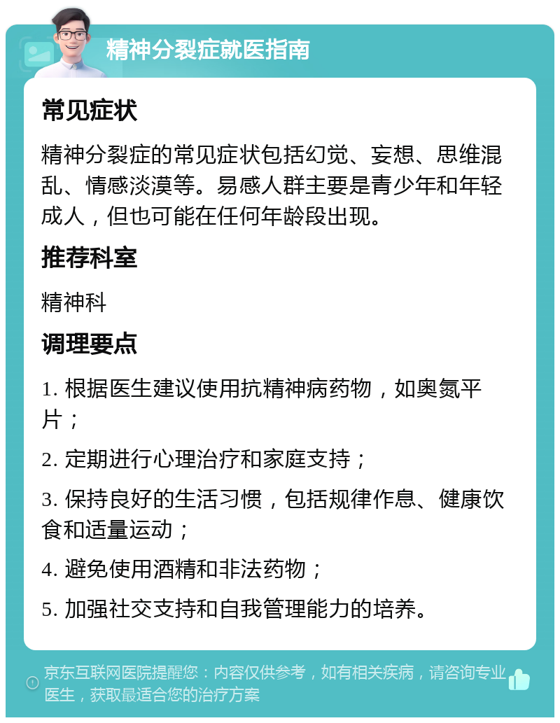 精神分裂症就医指南 常见症状 精神分裂症的常见症状包括幻觉、妄想、思维混乱、情感淡漠等。易感人群主要是青少年和年轻成人，但也可能在任何年龄段出现。 推荐科室 精神科 调理要点 1. 根据医生建议使用抗精神病药物，如奥氮平片； 2. 定期进行心理治疗和家庭支持； 3. 保持良好的生活习惯，包括规律作息、健康饮食和适量运动； 4. 避免使用酒精和非法药物； 5. 加强社交支持和自我管理能力的培养。