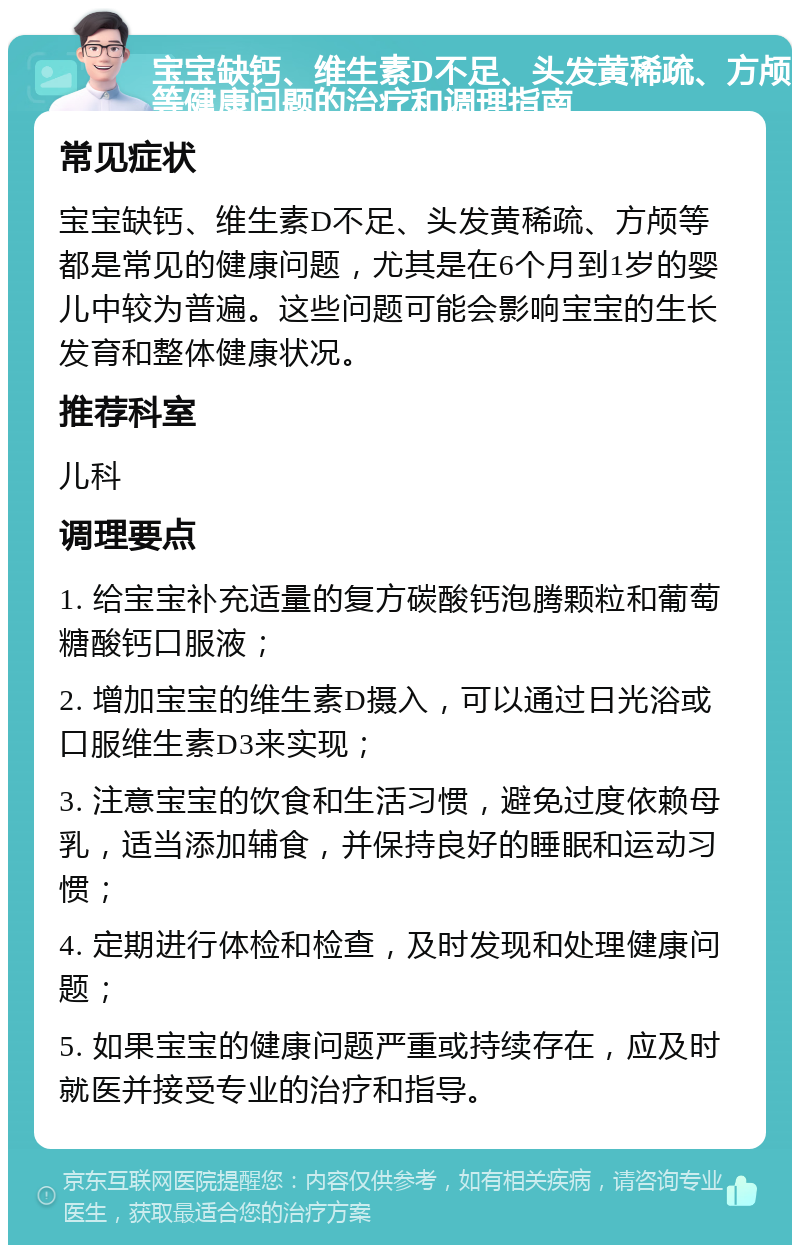 宝宝缺钙、维生素D不足、头发黄稀疏、方颅等健康问题的治疗和调理指南 常见症状 宝宝缺钙、维生素D不足、头发黄稀疏、方颅等都是常见的健康问题，尤其是在6个月到1岁的婴儿中较为普遍。这些问题可能会影响宝宝的生长发育和整体健康状况。 推荐科室 儿科 调理要点 1. 给宝宝补充适量的复方碳酸钙泡腾颗粒和葡萄糖酸钙口服液； 2. 增加宝宝的维生素D摄入，可以通过日光浴或口服维生素D3来实现； 3. 注意宝宝的饮食和生活习惯，避免过度依赖母乳，适当添加辅食，并保持良好的睡眠和运动习惯； 4. 定期进行体检和检查，及时发现和处理健康问题； 5. 如果宝宝的健康问题严重或持续存在，应及时就医并接受专业的治疗和指导。