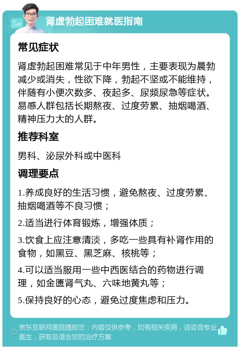 肾虚勃起困难就医指南 常见症状 肾虚勃起困难常见于中年男性，主要表现为晨勃减少或消失，性欲下降，勃起不坚或不能维持，伴随有小便次数多、夜起多、尿频尿急等症状。易感人群包括长期熬夜、过度劳累、抽烟喝酒、精神压力大的人群。 推荐科室 男科、泌尿外科或中医科 调理要点 1.养成良好的生活习惯，避免熬夜、过度劳累、抽烟喝酒等不良习惯； 2.适当进行体育锻炼，增强体质； 3.饮食上应注意清淡，多吃一些具有补肾作用的食物，如黑豆、黑芝麻、核桃等； 4.可以适当服用一些中西医结合的药物进行调理，如金匮肾气丸、六味地黄丸等； 5.保持良好的心态，避免过度焦虑和压力。