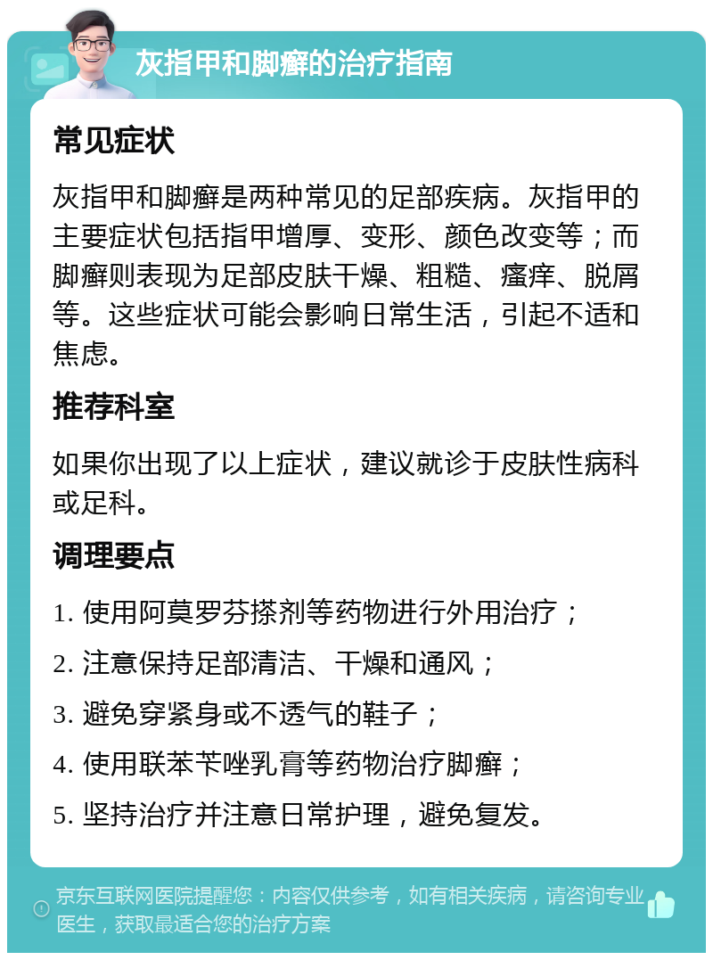 灰指甲和脚癣的治疗指南 常见症状 灰指甲和脚癣是两种常见的足部疾病。灰指甲的主要症状包括指甲增厚、变形、颜色改变等；而脚癣则表现为足部皮肤干燥、粗糙、瘙痒、脱屑等。这些症状可能会影响日常生活，引起不适和焦虑。 推荐科室 如果你出现了以上症状，建议就诊于皮肤性病科或足科。 调理要点 1. 使用阿莫罗芬搽剂等药物进行外用治疗； 2. 注意保持足部清洁、干燥和通风； 3. 避免穿紧身或不透气的鞋子； 4. 使用联苯苄唑乳膏等药物治疗脚癣； 5. 坚持治疗并注意日常护理，避免复发。