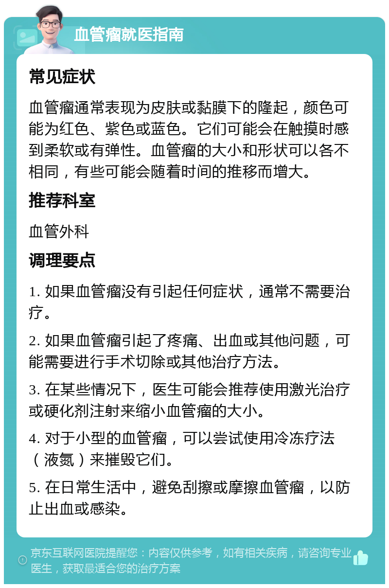 血管瘤就医指南 常见症状 血管瘤通常表现为皮肤或黏膜下的隆起，颜色可能为红色、紫色或蓝色。它们可能会在触摸时感到柔软或有弹性。血管瘤的大小和形状可以各不相同，有些可能会随着时间的推移而增大。 推荐科室 血管外科 调理要点 1. 如果血管瘤没有引起任何症状，通常不需要治疗。 2. 如果血管瘤引起了疼痛、出血或其他问题，可能需要进行手术切除或其他治疗方法。 3. 在某些情况下，医生可能会推荐使用激光治疗或硬化剂注射来缩小血管瘤的大小。 4. 对于小型的血管瘤，可以尝试使用冷冻疗法（液氮）来摧毁它们。 5. 在日常生活中，避免刮擦或摩擦血管瘤，以防止出血或感染。