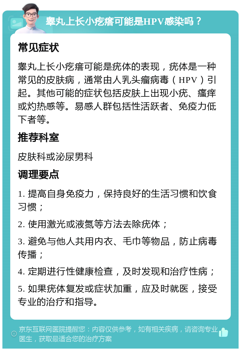 睾丸上长小疙瘩可能是HPV感染吗？ 常见症状 睾丸上长小疙瘩可能是疣体的表现，疣体是一种常见的皮肤病，通常由人乳头瘤病毒（HPV）引起。其他可能的症状包括皮肤上出现小疣、瘙痒或灼热感等。易感人群包括性活跃者、免疫力低下者等。 推荐科室 皮肤科或泌尿男科 调理要点 1. 提高自身免疫力，保持良好的生活习惯和饮食习惯； 2. 使用激光或液氮等方法去除疣体； 3. 避免与他人共用内衣、毛巾等物品，防止病毒传播； 4. 定期进行性健康检查，及时发现和治疗性病； 5. 如果疣体复发或症状加重，应及时就医，接受专业的治疗和指导。