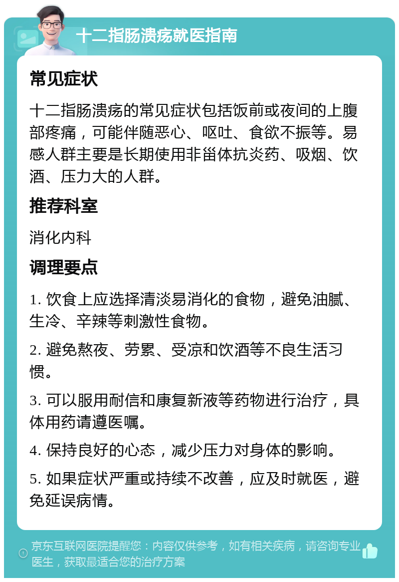 十二指肠溃疡就医指南 常见症状 十二指肠溃疡的常见症状包括饭前或夜间的上腹部疼痛，可能伴随恶心、呕吐、食欲不振等。易感人群主要是长期使用非甾体抗炎药、吸烟、饮酒、压力大的人群。 推荐科室 消化内科 调理要点 1. 饮食上应选择清淡易消化的食物，避免油腻、生冷、辛辣等刺激性食物。 2. 避免熬夜、劳累、受凉和饮酒等不良生活习惯。 3. 可以服用耐信和康复新液等药物进行治疗，具体用药请遵医嘱。 4. 保持良好的心态，减少压力对身体的影响。 5. 如果症状严重或持续不改善，应及时就医，避免延误病情。