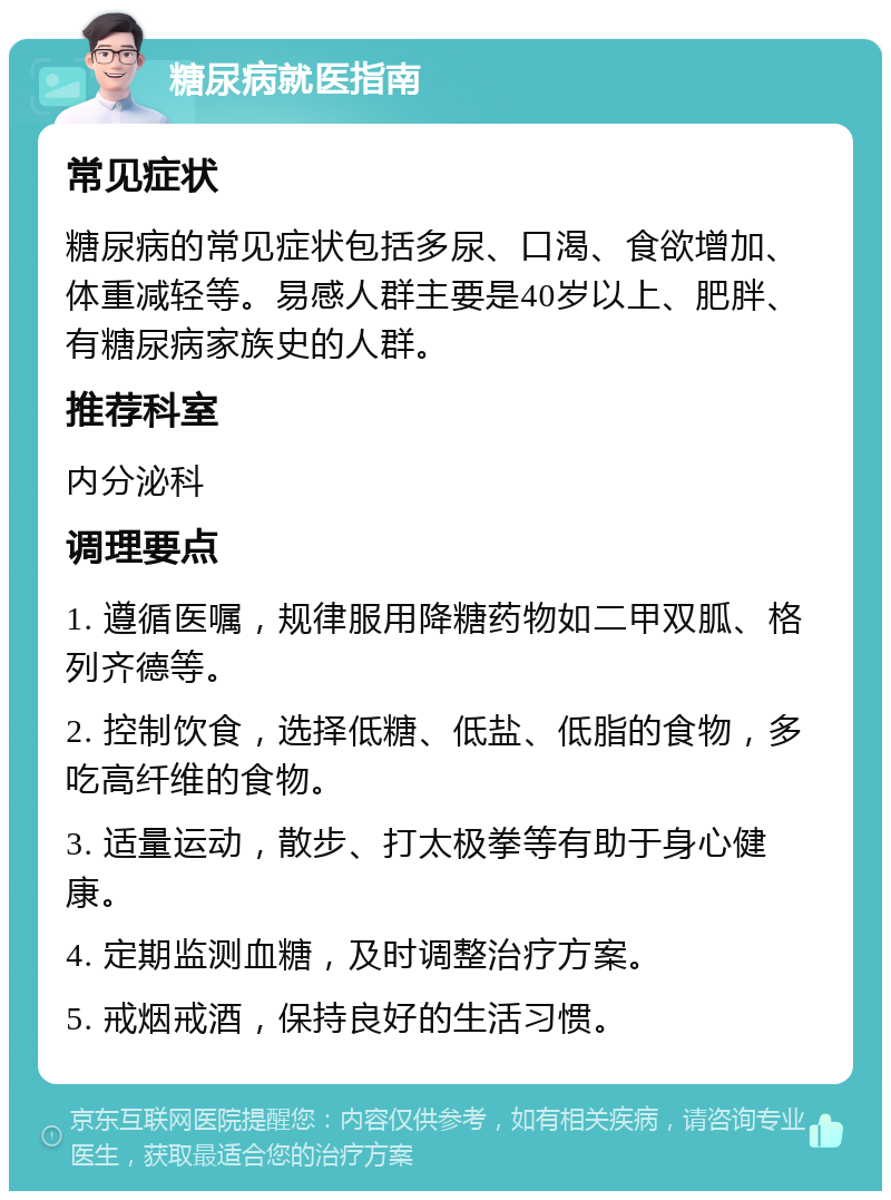 糖尿病就医指南 常见症状 糖尿病的常见症状包括多尿、口渴、食欲增加、体重减轻等。易感人群主要是40岁以上、肥胖、有糖尿病家族史的人群。 推荐科室 内分泌科 调理要点 1. 遵循医嘱，规律服用降糖药物如二甲双胍、格列齐德等。 2. 控制饮食，选择低糖、低盐、低脂的食物，多吃高纤维的食物。 3. 适量运动，散步、打太极拳等有助于身心健康。 4. 定期监测血糖，及时调整治疗方案。 5. 戒烟戒酒，保持良好的生活习惯。