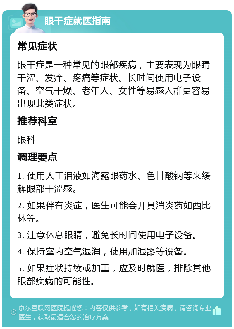 眼干症就医指南 常见症状 眼干症是一种常见的眼部疾病，主要表现为眼睛干涩、发痒、疼痛等症状。长时间使用电子设备、空气干燥、老年人、女性等易感人群更容易出现此类症状。 推荐科室 眼科 调理要点 1. 使用人工泪液如海露眼药水、色甘酸钠等来缓解眼部干涩感。 2. 如果伴有炎症，医生可能会开具消炎药如西比林等。 3. 注意休息眼睛，避免长时间使用电子设备。 4. 保持室内空气湿润，使用加湿器等设备。 5. 如果症状持续或加重，应及时就医，排除其他眼部疾病的可能性。