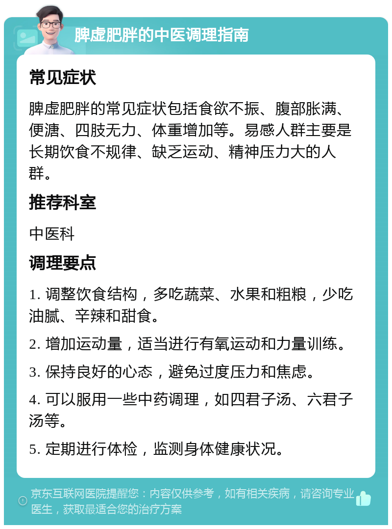 脾虚肥胖的中医调理指南 常见症状 脾虚肥胖的常见症状包括食欲不振、腹部胀满、便溏、四肢无力、体重增加等。易感人群主要是长期饮食不规律、缺乏运动、精神压力大的人群。 推荐科室 中医科 调理要点 1. 调整饮食结构，多吃蔬菜、水果和粗粮，少吃油腻、辛辣和甜食。 2. 增加运动量，适当进行有氧运动和力量训练。 3. 保持良好的心态，避免过度压力和焦虑。 4. 可以服用一些中药调理，如四君子汤、六君子汤等。 5. 定期进行体检，监测身体健康状况。