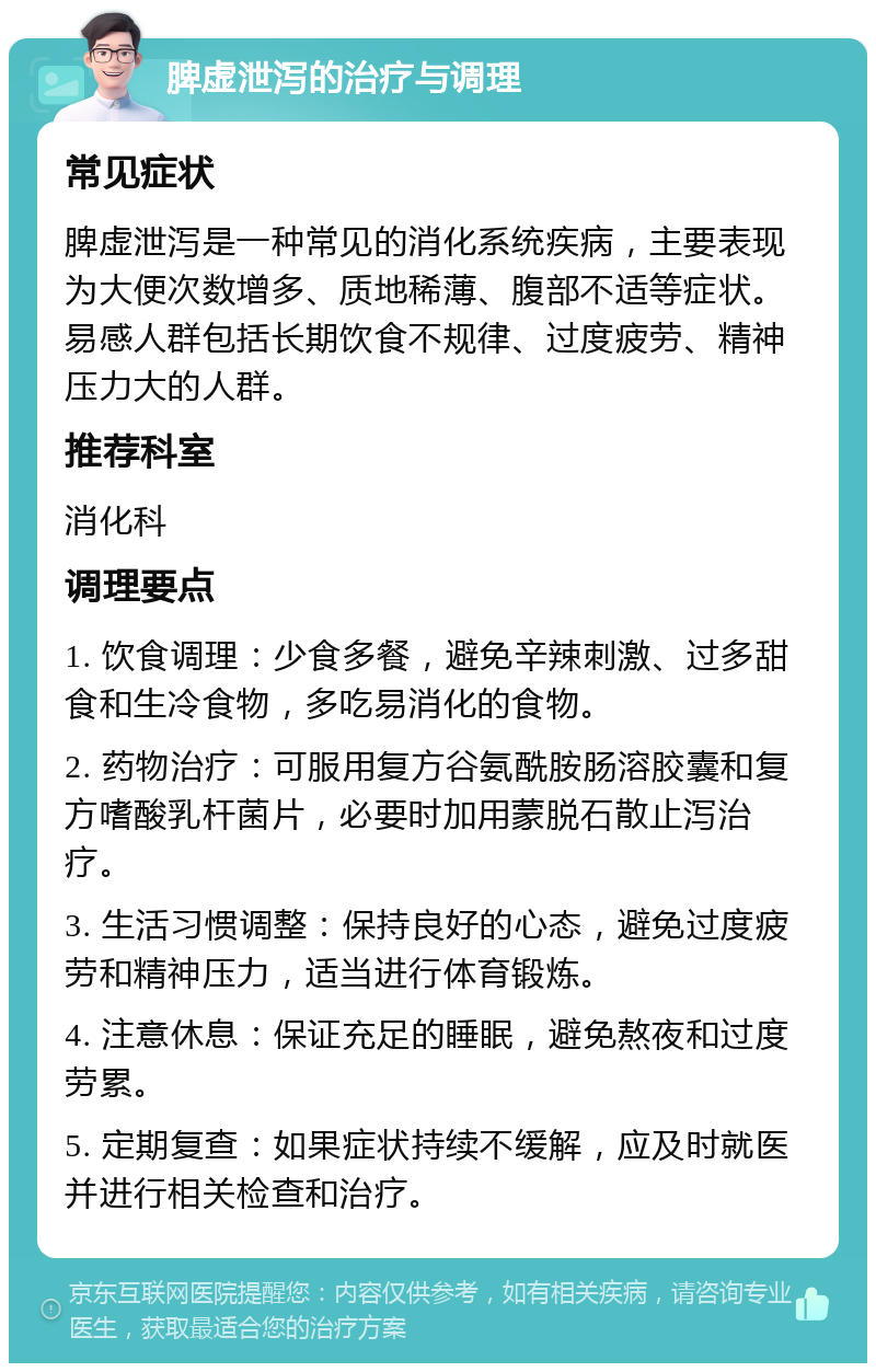 脾虚泄泻的治疗与调理 常见症状 脾虚泄泻是一种常见的消化系统疾病，主要表现为大便次数增多、质地稀薄、腹部不适等症状。易感人群包括长期饮食不规律、过度疲劳、精神压力大的人群。 推荐科室 消化科 调理要点 1. 饮食调理：少食多餐，避免辛辣刺激、过多甜食和生冷食物，多吃易消化的食物。 2. 药物治疗：可服用复方谷氨酰胺肠溶胶囊和复方嗜酸乳杆菌片，必要时加用蒙脱石散止泻治疗。 3. 生活习惯调整：保持良好的心态，避免过度疲劳和精神压力，适当进行体育锻炼。 4. 注意休息：保证充足的睡眠，避免熬夜和过度劳累。 5. 定期复查：如果症状持续不缓解，应及时就医并进行相关检查和治疗。