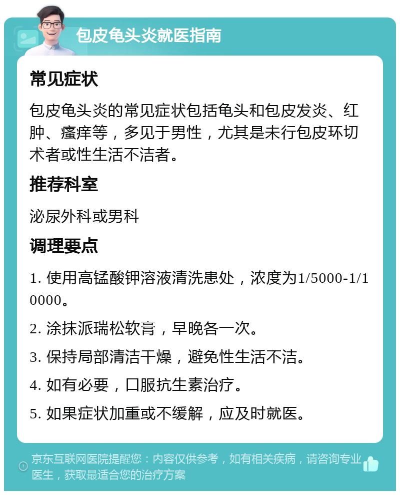 包皮龟头炎就医指南 常见症状 包皮龟头炎的常见症状包括龟头和包皮发炎、红肿、瘙痒等，多见于男性，尤其是未行包皮环切术者或性生活不洁者。 推荐科室 泌尿外科或男科 调理要点 1. 使用高锰酸钾溶液清洗患处，浓度为1/5000-1/10000。 2. 涂抹派瑞松软膏，早晚各一次。 3. 保持局部清洁干燥，避免性生活不洁。 4. 如有必要，口服抗生素治疗。 5. 如果症状加重或不缓解，应及时就医。