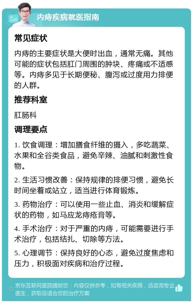 内痔疾病就医指南 常见症状 内痔的主要症状是大便时出血，通常无痛。其他可能的症状包括肛门周围的肿块、疼痛或不适感等。内痔多见于长期便秘、腹泻或过度用力排便的人群。 推荐科室 肛肠科 调理要点 1. 饮食调理：增加膳食纤维的摄入，多吃蔬菜、水果和全谷类食品，避免辛辣、油腻和刺激性食物。 2. 生活习惯改善：保持规律的排便习惯，避免长时间坐着或站立，适当进行体育锻炼。 3. 药物治疗：可以使用一些止血、消炎和缓解症状的药物，如马应龙痔疮膏等。 4. 手术治疗：对于严重的内痔，可能需要进行手术治疗，包括结扎、切除等方法。 5. 心理调节：保持良好的心态，避免过度焦虑和压力，积极面对疾病和治疗过程。