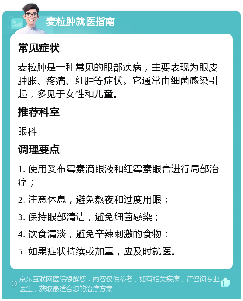 麦粒肿就医指南 常见症状 麦粒肿是一种常见的眼部疾病，主要表现为眼皮肿胀、疼痛、红肿等症状。它通常由细菌感染引起，多见于女性和儿童。 推荐科室 眼科 调理要点 1. 使用妥布霉素滴眼液和红霉素眼膏进行局部治疗； 2. 注意休息，避免熬夜和过度用眼； 3. 保持眼部清洁，避免细菌感染； 4. 饮食清淡，避免辛辣刺激的食物； 5. 如果症状持续或加重，应及时就医。