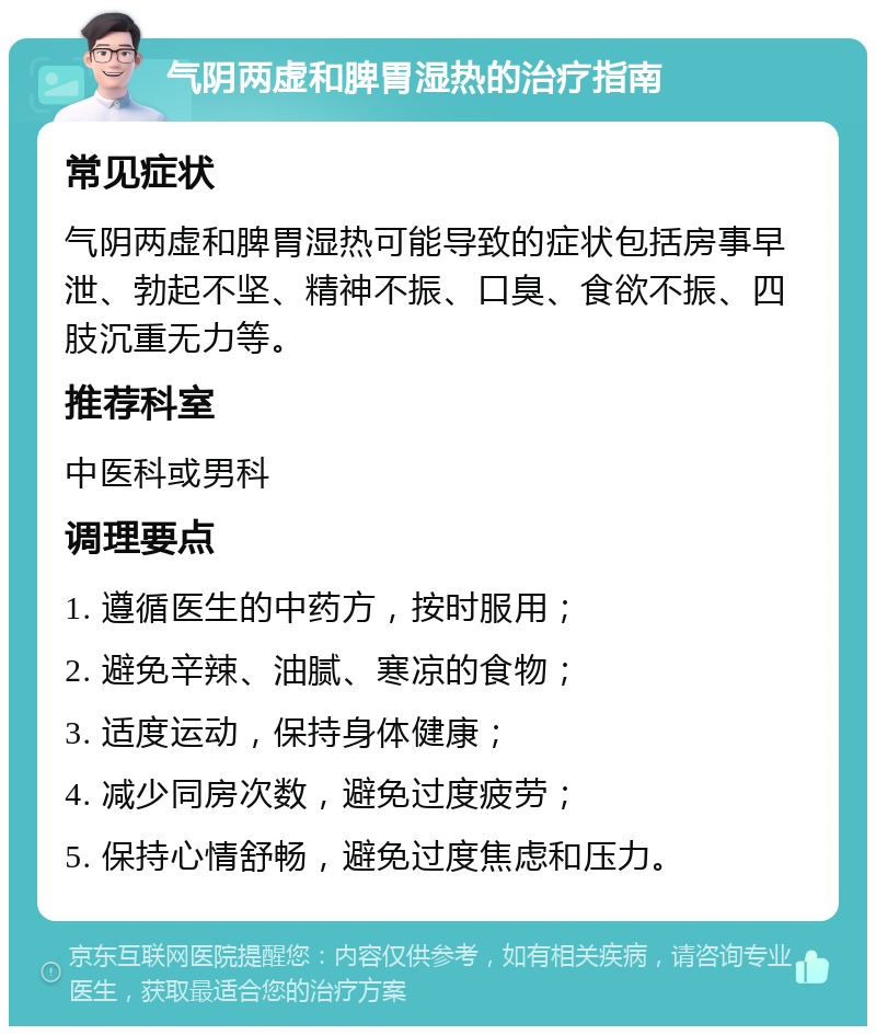 气阴两虚和脾胃湿热的治疗指南 常见症状 气阴两虚和脾胃湿热可能导致的症状包括房事早泄、勃起不坚、精神不振、口臭、食欲不振、四肢沉重无力等。 推荐科室 中医科或男科 调理要点 1. 遵循医生的中药方，按时服用； 2. 避免辛辣、油腻、寒凉的食物； 3. 适度运动，保持身体健康； 4. 减少同房次数，避免过度疲劳； 5. 保持心情舒畅，避免过度焦虑和压力。