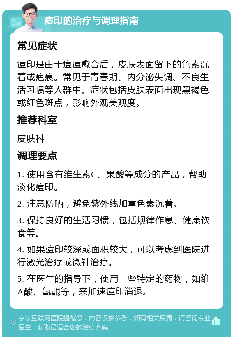 痘印的治疗与调理指南 常见症状 痘印是由于痘痘愈合后，皮肤表面留下的色素沉着或疤痕。常见于青春期、内分泌失调、不良生活习惯等人群中。症状包括皮肤表面出现黑褐色或红色斑点，影响外观美观度。 推荐科室 皮肤科 调理要点 1. 使用含有维生素C、果酸等成分的产品，帮助淡化痘印。 2. 注意防晒，避免紫外线加重色素沉着。 3. 保持良好的生活习惯，包括规律作息、健康饮食等。 4. 如果痘印较深或面积较大，可以考虑到医院进行激光治疗或微针治疗。 5. 在医生的指导下，使用一些特定的药物，如维A酸、氢醌等，来加速痘印消退。