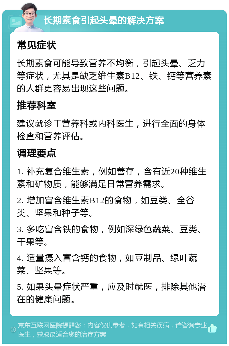 长期素食引起头晕的解决方案 常见症状 长期素食可能导致营养不均衡，引起头晕、乏力等症状，尤其是缺乏维生素B12、铁、钙等营养素的人群更容易出现这些问题。 推荐科室 建议就诊于营养科或内科医生，进行全面的身体检查和营养评估。 调理要点 1. 补充复合维生素，例如善存，含有近20种维生素和矿物质，能够满足日常营养需求。 2. 增加富含维生素B12的食物，如豆类、全谷类、坚果和种子等。 3. 多吃富含铁的食物，例如深绿色蔬菜、豆类、干果等。 4. 适量摄入富含钙的食物，如豆制品、绿叶蔬菜、坚果等。 5. 如果头晕症状严重，应及时就医，排除其他潜在的健康问题。