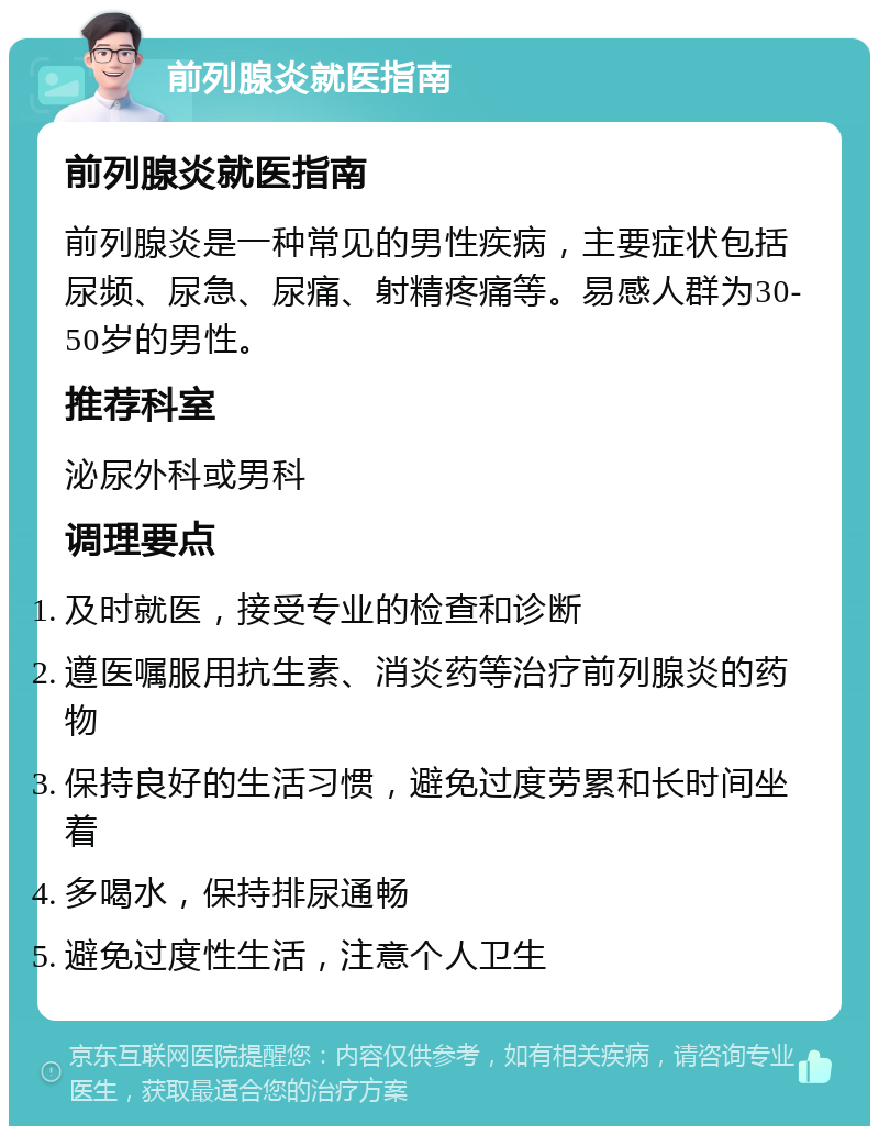 前列腺炎就医指南 前列腺炎就医指南 前列腺炎是一种常见的男性疾病，主要症状包括尿频、尿急、尿痛、射精疼痛等。易感人群为30-50岁的男性。 推荐科室 泌尿外科或男科 调理要点 及时就医，接受专业的检查和诊断 遵医嘱服用抗生素、消炎药等治疗前列腺炎的药物 保持良好的生活习惯，避免过度劳累和长时间坐着 多喝水，保持排尿通畅 避免过度性生活，注意个人卫生