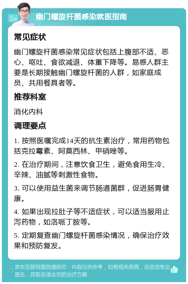 幽门螺旋杆菌感染就医指南 常见症状 幽门螺旋杆菌感染常见症状包括上腹部不适、恶心、呕吐、食欲减退、体重下降等。易感人群主要是长期接触幽门螺旋杆菌的人群，如家庭成员、共用餐具者等。 推荐科室 消化内科 调理要点 1. 按照医嘱完成14天的抗生素治疗，常用药物包括克拉霉素、阿莫西林、甲硝唑等。 2. 在治疗期间，注意饮食卫生，避免食用生冷、辛辣、油腻等刺激性食物。 3. 可以使用益生菌来调节肠道菌群，促进肠胃健康。 4. 如果出现拉肚子等不适症状，可以适当服用止泻药物，如洛哌丁胺等。 5. 定期复查幽门螺旋杆菌感染情况，确保治疗效果和预防复发。