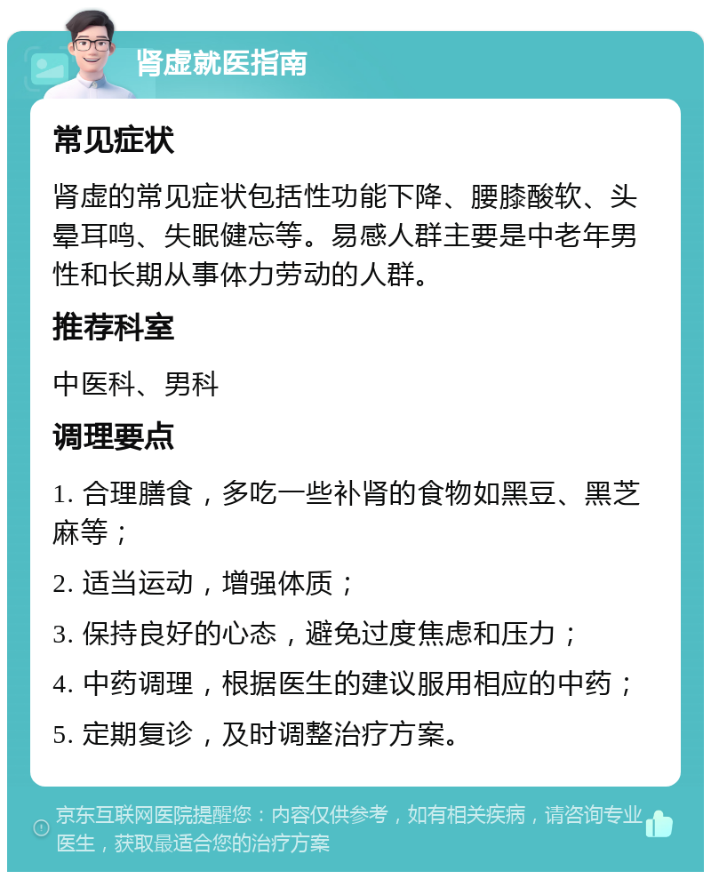 肾虚就医指南 常见症状 肾虚的常见症状包括性功能下降、腰膝酸软、头晕耳鸣、失眠健忘等。易感人群主要是中老年男性和长期从事体力劳动的人群。 推荐科室 中医科、男科 调理要点 1. 合理膳食，多吃一些补肾的食物如黑豆、黑芝麻等； 2. 适当运动，增强体质； 3. 保持良好的心态，避免过度焦虑和压力； 4. 中药调理，根据医生的建议服用相应的中药； 5. 定期复诊，及时调整治疗方案。