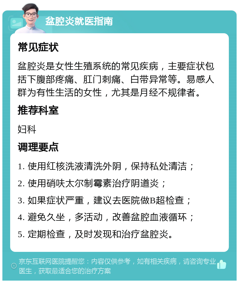 盆腔炎就医指南 常见症状 盆腔炎是女性生殖系统的常见疾病，主要症状包括下腹部疼痛、肛门刺痛、白带异常等。易感人群为有性生活的女性，尤其是月经不规律者。 推荐科室 妇科 调理要点 1. 使用红核洗液清洗外阴，保持私处清洁； 2. 使用硝呋太尔制霉素治疗阴道炎； 3. 如果症状严重，建议去医院做B超检查； 4. 避免久坐，多活动，改善盆腔血液循环； 5. 定期检查，及时发现和治疗盆腔炎。