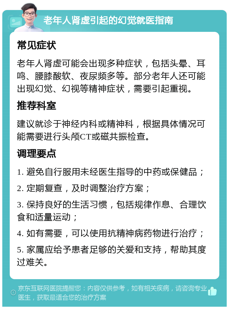 老年人肾虚引起的幻觉就医指南 常见症状 老年人肾虚可能会出现多种症状，包括头晕、耳鸣、腰膝酸软、夜尿频多等。部分老年人还可能出现幻觉、幻视等精神症状，需要引起重视。 推荐科室 建议就诊于神经内科或精神科，根据具体情况可能需要进行头颅CT或磁共振检查。 调理要点 1. 避免自行服用未经医生指导的中药或保健品； 2. 定期复查，及时调整治疗方案； 3. 保持良好的生活习惯，包括规律作息、合理饮食和适量运动； 4. 如有需要，可以使用抗精神病药物进行治疗； 5. 家属应给予患者足够的关爱和支持，帮助其度过难关。