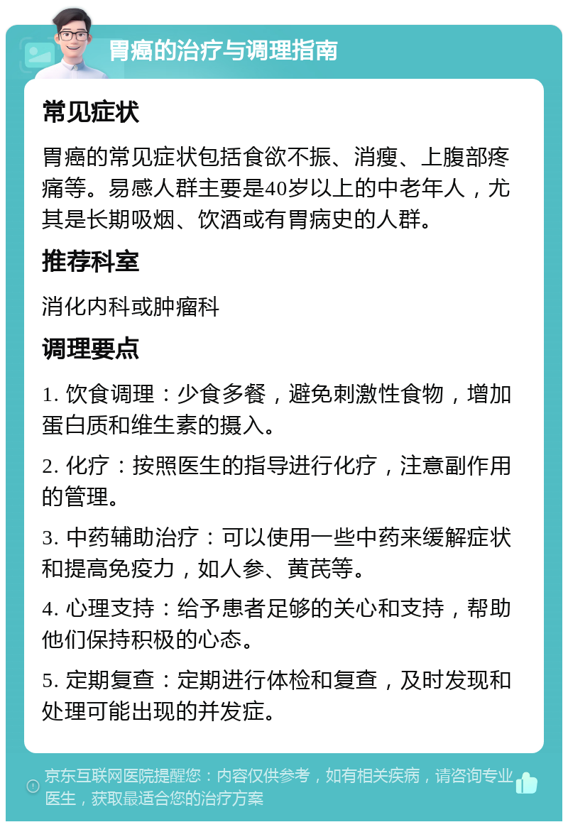 胃癌的治疗与调理指南 常见症状 胃癌的常见症状包括食欲不振、消瘦、上腹部疼痛等。易感人群主要是40岁以上的中老年人，尤其是长期吸烟、饮酒或有胃病史的人群。 推荐科室 消化内科或肿瘤科 调理要点 1. 饮食调理：少食多餐，避免刺激性食物，增加蛋白质和维生素的摄入。 2. 化疗：按照医生的指导进行化疗，注意副作用的管理。 3. 中药辅助治疗：可以使用一些中药来缓解症状和提高免疫力，如人参、黄芪等。 4. 心理支持：给予患者足够的关心和支持，帮助他们保持积极的心态。 5. 定期复查：定期进行体检和复查，及时发现和处理可能出现的并发症。