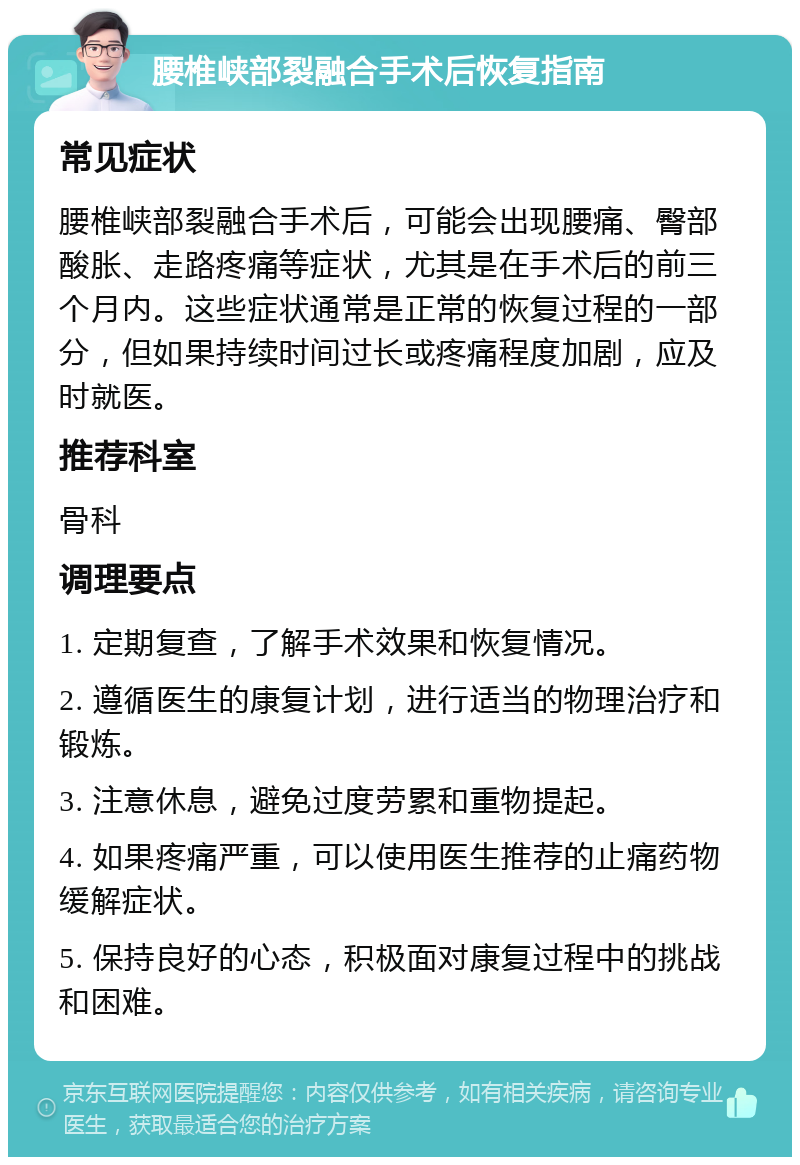 腰椎峡部裂融合手术后恢复指南 常见症状 腰椎峡部裂融合手术后，可能会出现腰痛、臀部酸胀、走路疼痛等症状，尤其是在手术后的前三个月内。这些症状通常是正常的恢复过程的一部分，但如果持续时间过长或疼痛程度加剧，应及时就医。 推荐科室 骨科 调理要点 1. 定期复查，了解手术效果和恢复情况。 2. 遵循医生的康复计划，进行适当的物理治疗和锻炼。 3. 注意休息，避免过度劳累和重物提起。 4. 如果疼痛严重，可以使用医生推荐的止痛药物缓解症状。 5. 保持良好的心态，积极面对康复过程中的挑战和困难。