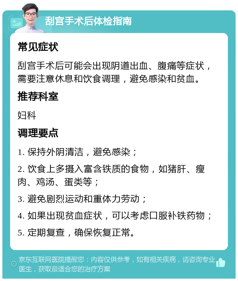 刮宫手术后体检指南 常见症状 刮宫手术后可能会出现阴道出血、腹痛等症状，需要注意休息和饮食调理，避免感染和贫血。 推荐科室 妇科 调理要点 1. 保持外阴清洁，避免感染； 2. 饮食上多摄入富含铁质的食物，如猪肝、瘦肉、鸡汤、蛋类等； 3. 避免剧烈运动和重体力劳动； 4. 如果出现贫血症状，可以考虑口服补铁药物； 5. 定期复查，确保恢复正常。