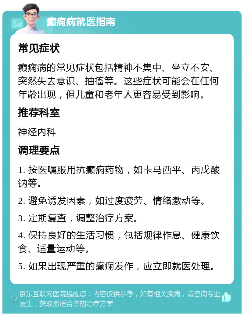 癫痫病就医指南 常见症状 癫痫病的常见症状包括精神不集中、坐立不安、突然失去意识、抽搐等。这些症状可能会在任何年龄出现，但儿童和老年人更容易受到影响。 推荐科室 神经内科 调理要点 1. 按医嘱服用抗癫痫药物，如卡马西平、丙戊酸钠等。 2. 避免诱发因素，如过度疲劳、情绪激动等。 3. 定期复查，调整治疗方案。 4. 保持良好的生活习惯，包括规律作息、健康饮食、适量运动等。 5. 如果出现严重的癫痫发作，应立即就医处理。