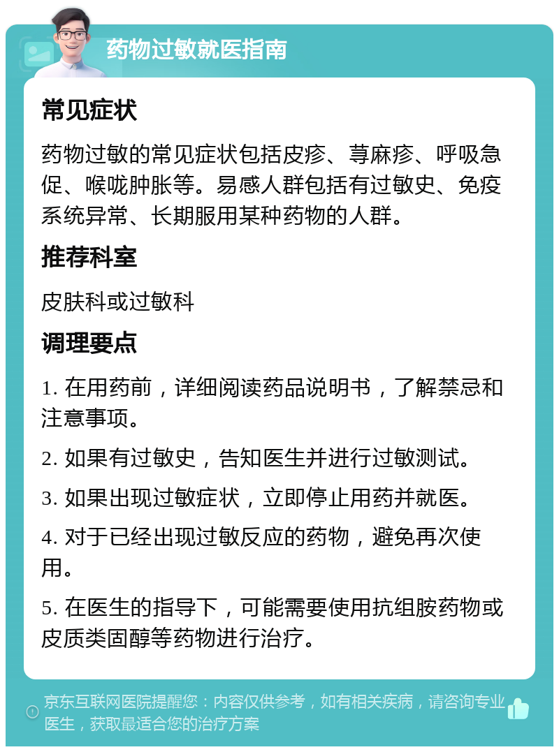 药物过敏就医指南 常见症状 药物过敏的常见症状包括皮疹、荨麻疹、呼吸急促、喉咙肿胀等。易感人群包括有过敏史、免疫系统异常、长期服用某种药物的人群。 推荐科室 皮肤科或过敏科 调理要点 1. 在用药前，详细阅读药品说明书，了解禁忌和注意事项。 2. 如果有过敏史，告知医生并进行过敏测试。 3. 如果出现过敏症状，立即停止用药并就医。 4. 对于已经出现过敏反应的药物，避免再次使用。 5. 在医生的指导下，可能需要使用抗组胺药物或皮质类固醇等药物进行治疗。