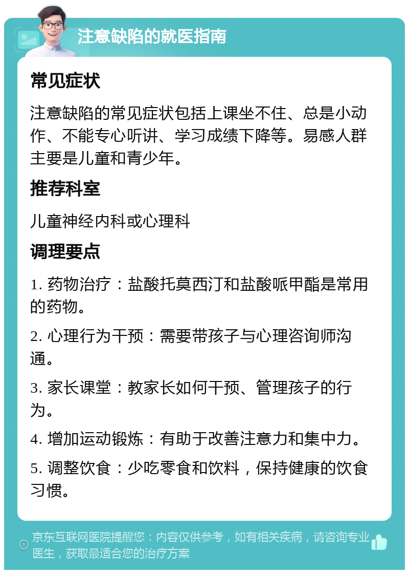 注意缺陷的就医指南 常见症状 注意缺陷的常见症状包括上课坐不住、总是小动作、不能专心听讲、学习成绩下降等。易感人群主要是儿童和青少年。 推荐科室 儿童神经内科或心理科 调理要点 1. 药物治疗：盐酸托莫西汀和盐酸哌甲酯是常用的药物。 2. 心理行为干预：需要带孩子与心理咨询师沟通。 3. 家长课堂：教家长如何干预、管理孩子的行为。 4. 增加运动锻炼：有助于改善注意力和集中力。 5. 调整饮食：少吃零食和饮料，保持健康的饮食习惯。